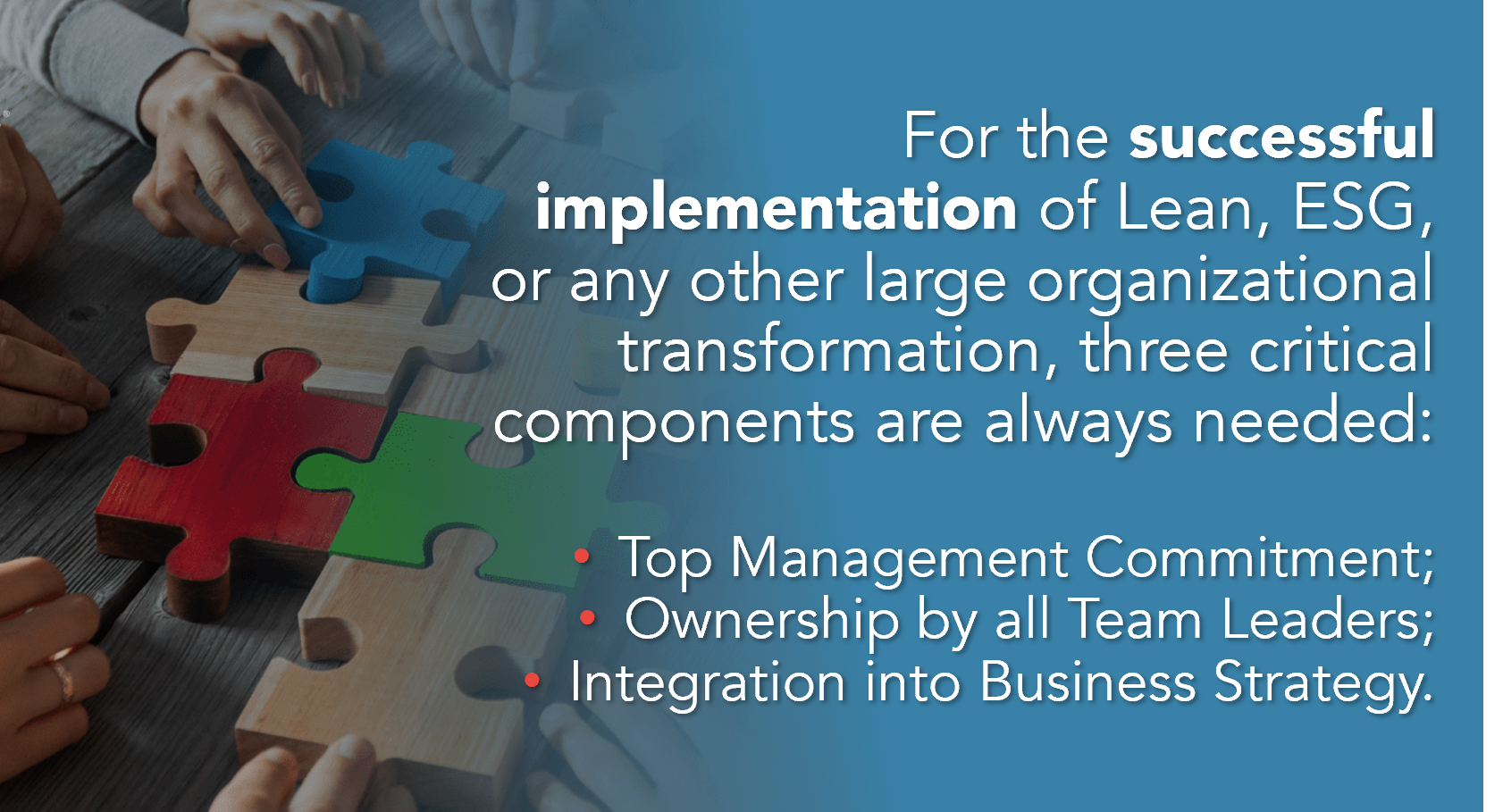 Critical components of successful implementation of Lean and ESG:
1. Top Management Commitment
2. Ownership by all Team Leaders
3. Integration into Business Strategy