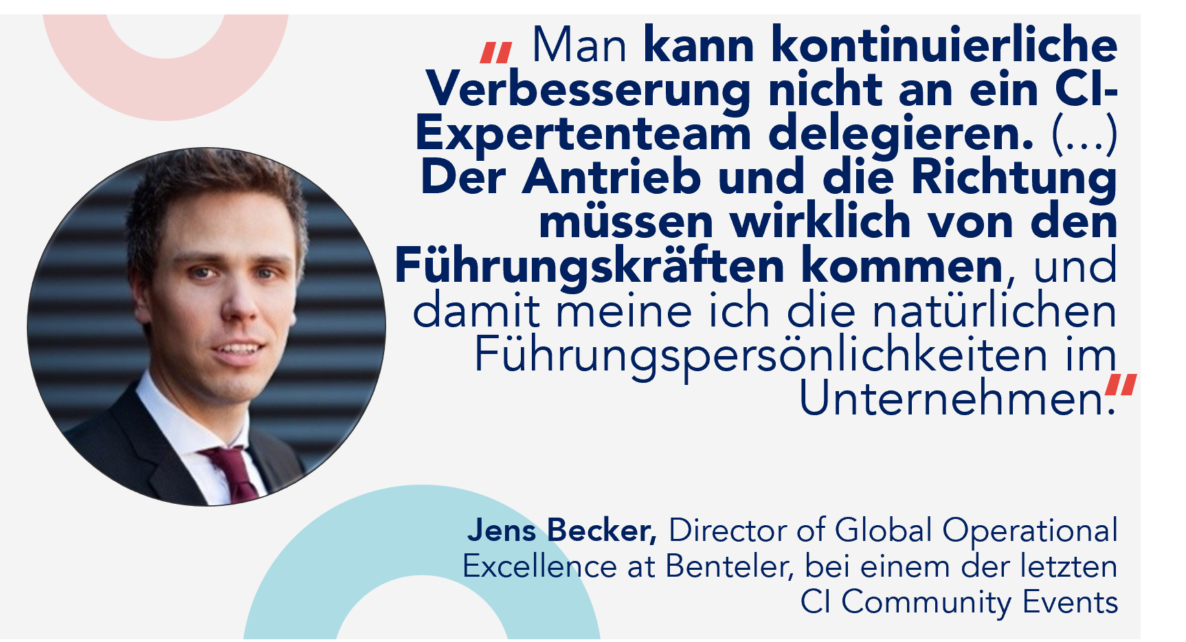 "Man kann kontinuierliche Verbesserung nicht einem Expertenteam f&uuml;r kontinuierliche Verbesserung &uuml;berlassen. (...) Der Antrieb und die Richtung m&uuml;ssen wirklich von den F&uuml;hrungskr&auml;ften kommen, und damit meine ich die nat&uuml;rlichen F&uuml;hrungskr&auml;fte im Unternehmen." Jens Becker, Direktor f&uuml;r Globale Operationale Exzellenz bei Benteler, bei einem der letzten CI-Community-Events